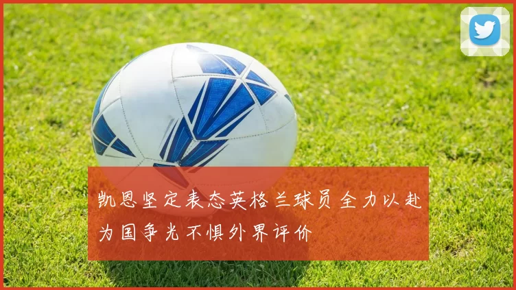 凯恩坚定表态英格兰球员全力以赴为国争光不惧外界评价