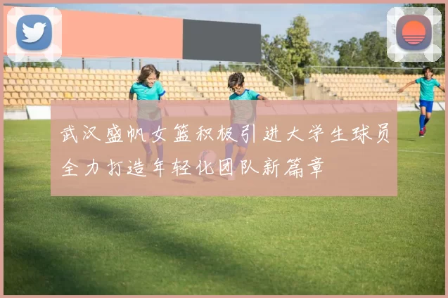 武汉盛帆女篮积极引进大学生球员全力打造年轻化团队新篇章