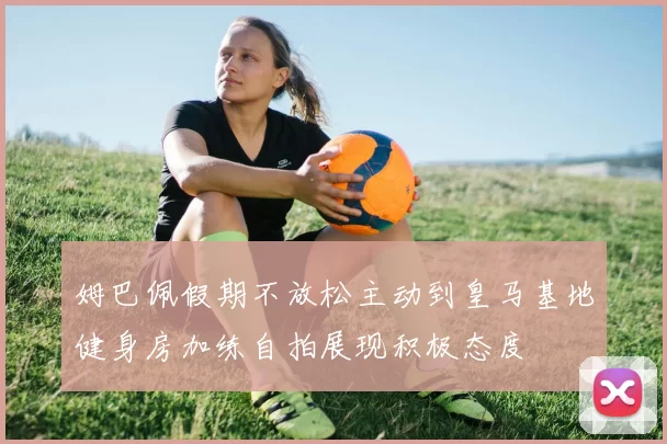 姆巴佩假期不放松主动到皇马基地健身房加练自拍展现积极态度