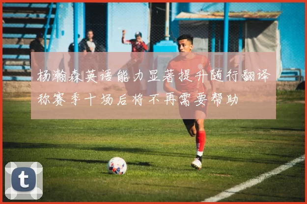 杨瀚森英语能力显著提升随行翻译称赛季十场后将不再需要帮助