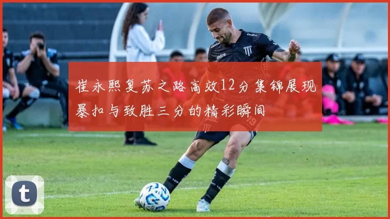 崔永熙复苏之路高效12分集锦展现暴扣与致胜三分的精彩瞬间