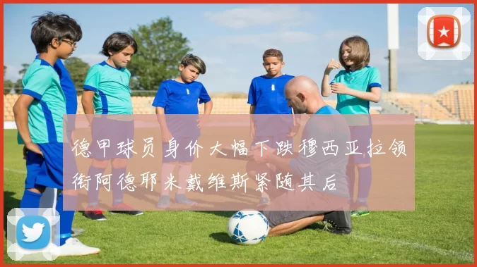 德甲球员身价大幅下跌穆西亚拉领衔阿德耶米戴维斯紧随其后