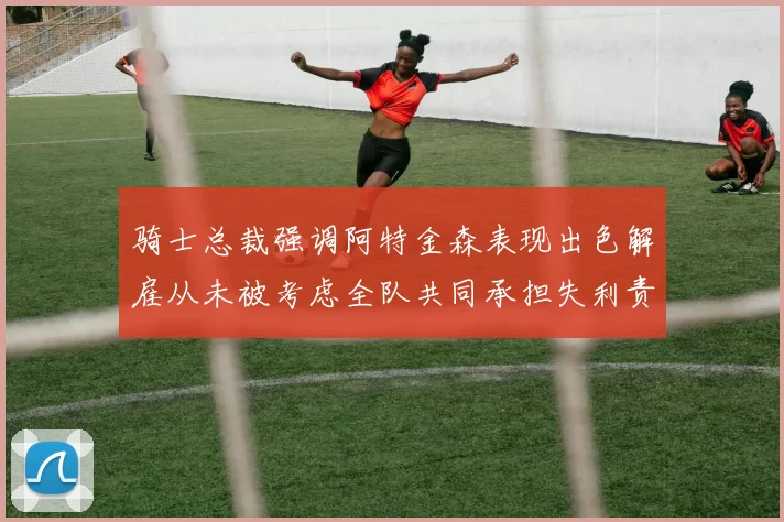 骑士总裁强调阿特金森表现出色解雇从未被考虑全队共同承担失利责任