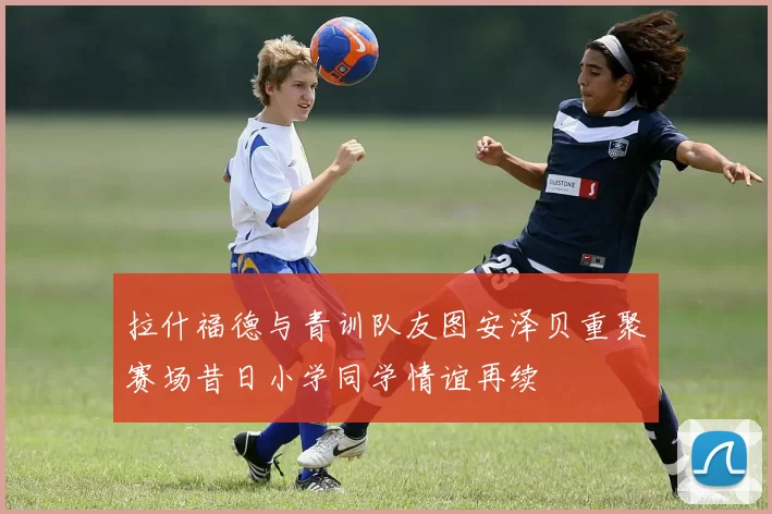 拉什福德与青训队友图安泽贝重聚赛场昔日小学同学情谊再续