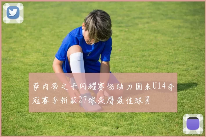 萨内蒂之子闪耀赛场助力国米U14夺冠赛季斩获27球荣膺最佳球员