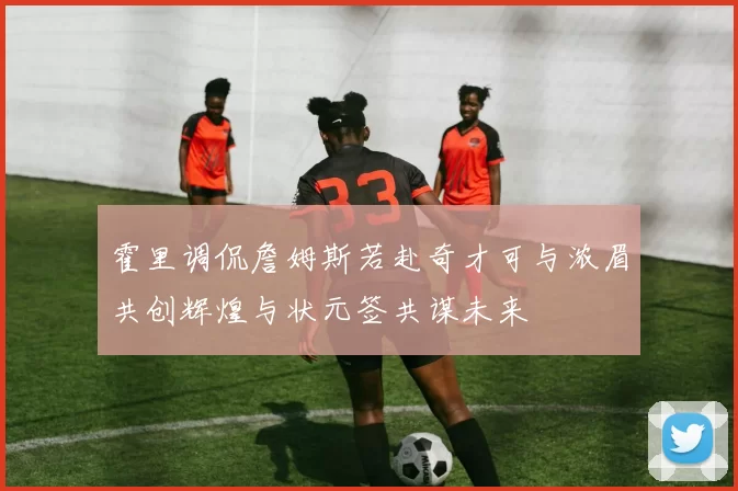 霍里调侃詹姆斯若赴奇才可与浓眉共创辉煌与状元签共谋未来