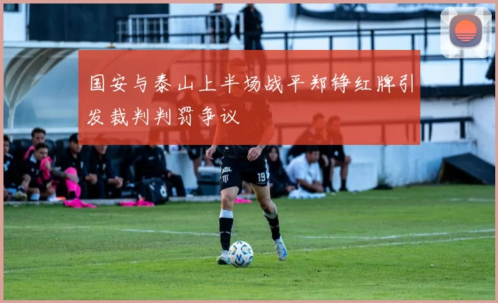 国安与泰山上半场战平郑铮红牌引发裁判判罚争议