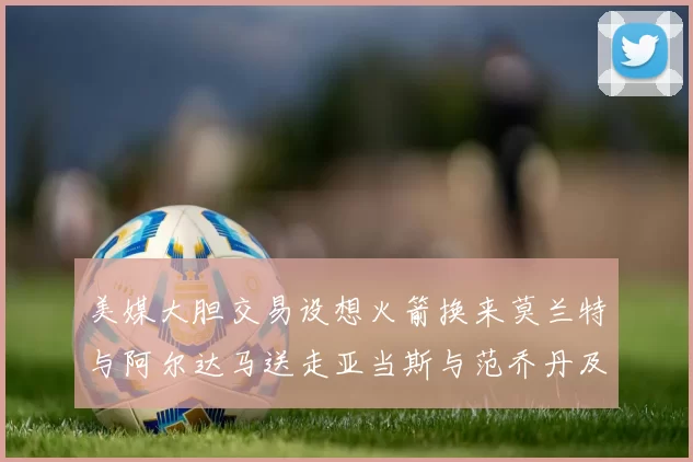 美媒大胆交易设想火箭换来莫兰特与阿尔达马送走亚当斯与范乔丹及两个选秀权