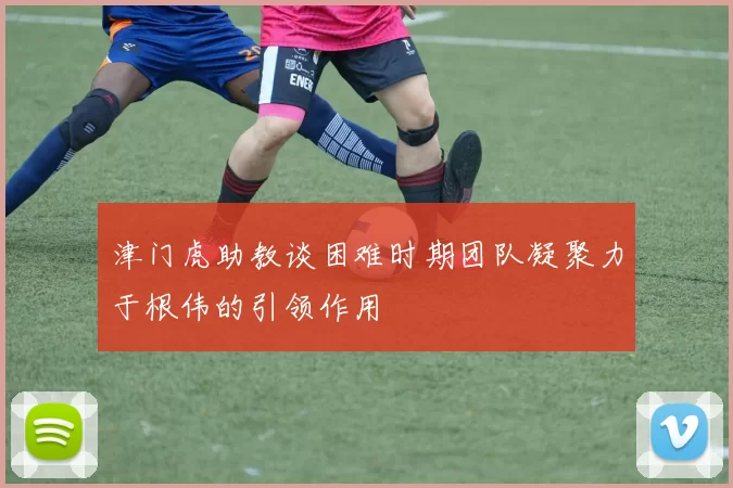 津门虎助教谈困难时期团队凝聚力于根伟的引领作用