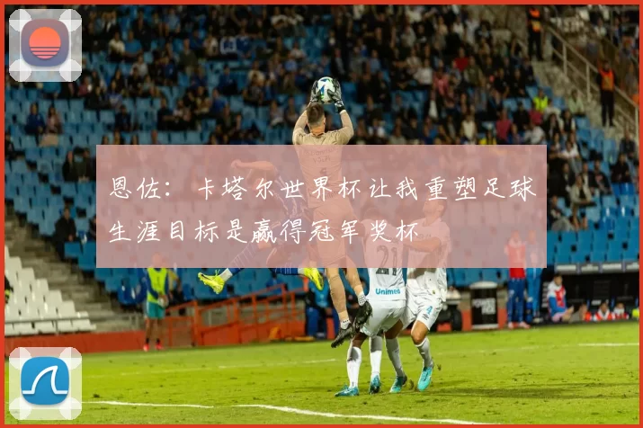 恩佐:卡塔尔世界杯让我重塑足球生涯目标是赢得冠军奖杯